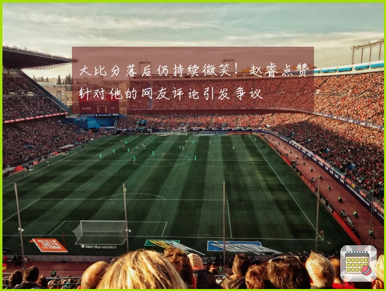 大比分落后仍持续微笑！赵睿点赞针对他的网友评论引发争议