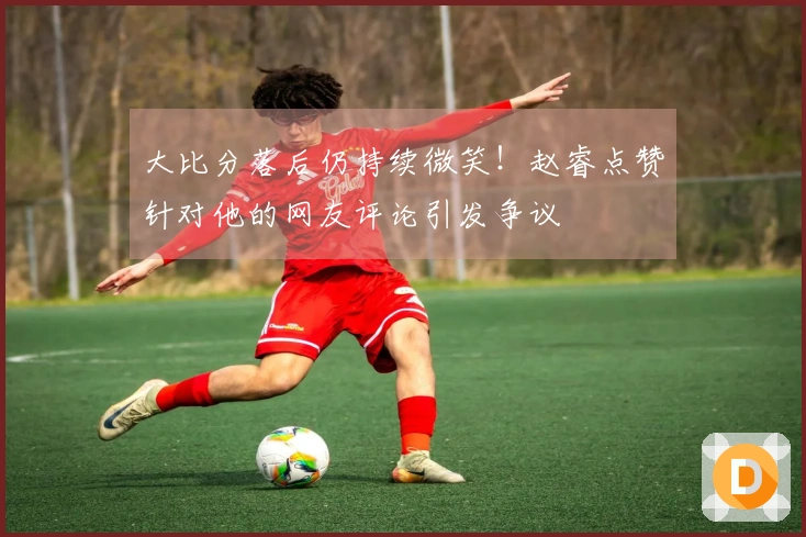 大比分落后仍持续微笑！赵睿点赞针对他的网友评论引发争议